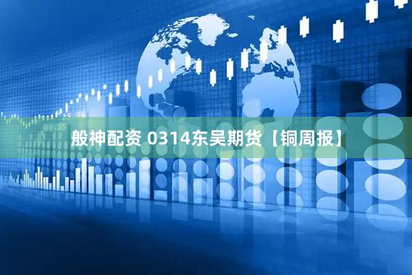 般神配资 0314东吴期货【铜周报】