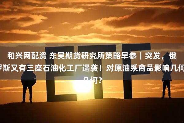 和兴网配资 东吴期货研究所策略早参｜突发，俄罗斯又有三座石油化工厂遇袭！对原油系商品影响几何？