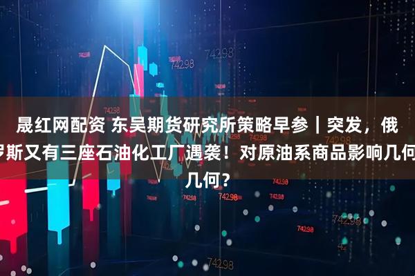 晟红网配资 东吴期货研究所策略早参｜突发，俄罗斯又有三座石油化工厂遇袭！对原油系商品影响几何？