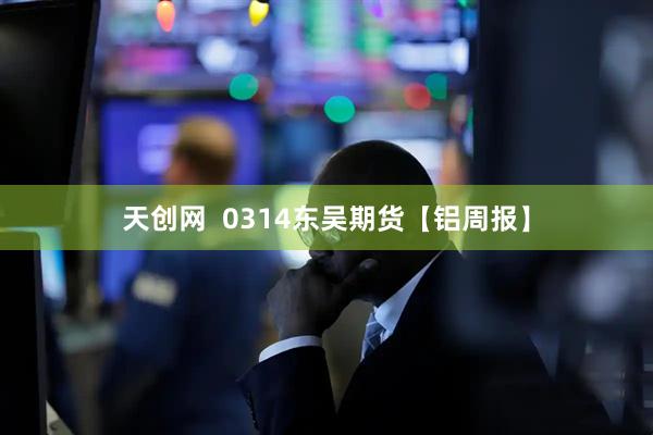 天创网  0314东吴期货【铝周报】
