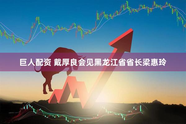 巨人配资 戴厚良会见黑龙江省省长梁惠玲
