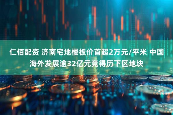 仁佰配资 济南宅地楼板价首超2万元/平米 中国海外发展逾32亿元竞得历下区地块
