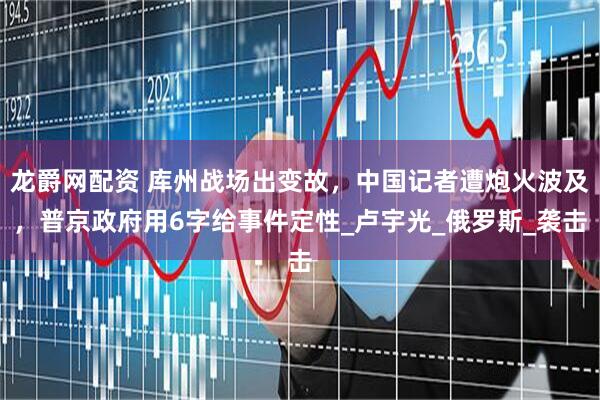 龙爵网配资 库州战场出变故，中国记者遭炮火波及，普京政府用6字给事件定性_卢宇光_俄罗斯_袭击