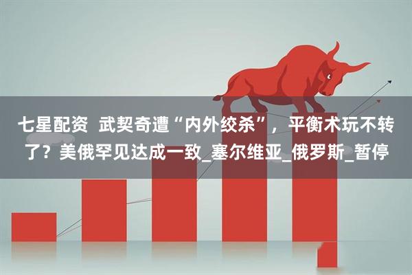 七星配资  武契奇遭“内外绞杀”，平衡术玩不转了？美俄罕见达成一致_塞尔维亚_俄罗斯_暂停