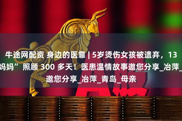 牛途网配资 身边的医靠 | 5岁烫伤女孩被遗弃，13 位护士 “妈妈” 照顾 300 多天！医患温情故事邀您分享_冶萍_青岛_母亲