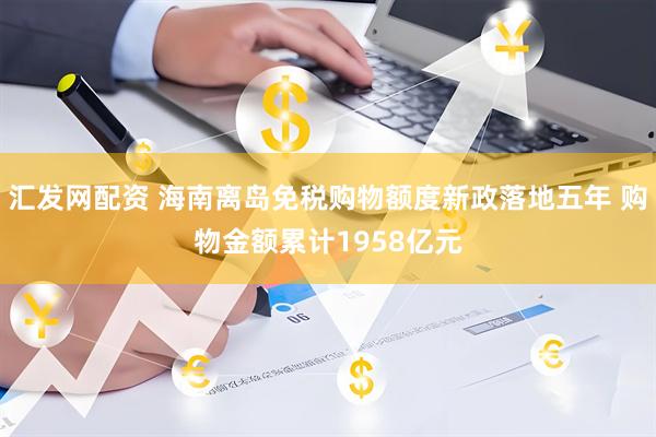 汇发网配资 海南离岛免税购物额度新政落地五年 购物金额累计1958亿元