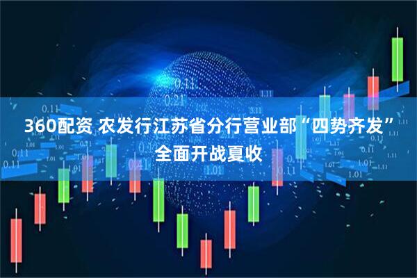 360配资 农发行江苏省分行营业部“四势齐发”全面开战夏收
