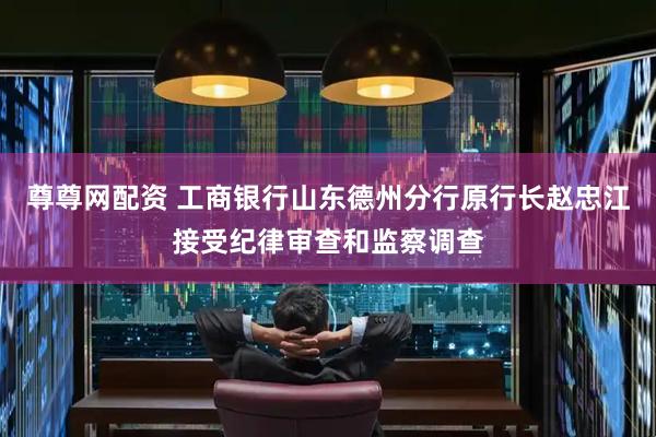 尊尊网配资 工商银行山东德州分行原行长赵忠江接受纪律审查和监察调查