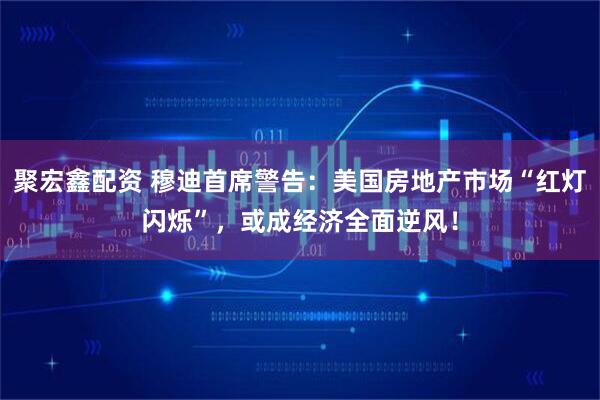 聚宏鑫配资 穆迪首席警告：美国房地产市场“红灯闪烁”，或成经济全面逆风！