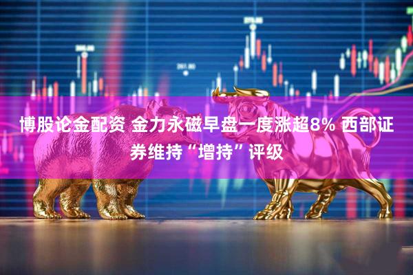 博股论金配资 金力永磁早盘一度涨超8% 西部证券维持“增持”评级