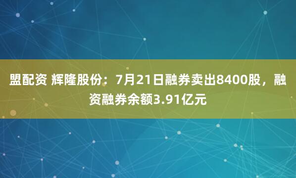 盟配资 辉隆股份：7月21日融券卖出8400股，融资融券余额3.91亿元