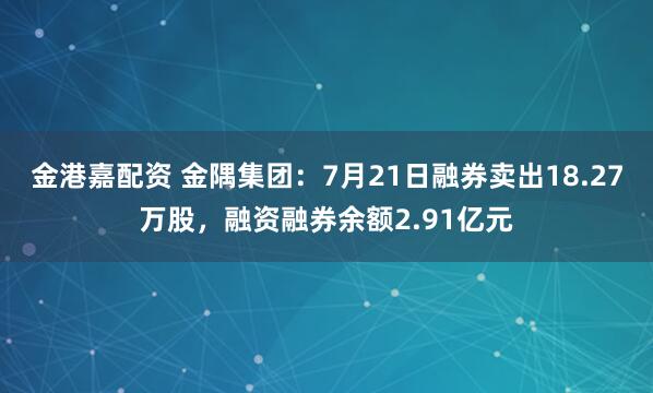 金港嘉配资 金隅集团：7月21日融券卖出18.27万股，融资融券余额2.91亿元