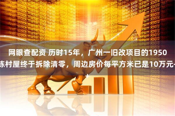 网眼查配资 历时15年，广州一旧改项目的1950栋村屋终于拆除清零，周边房价每平方米已是10万元+