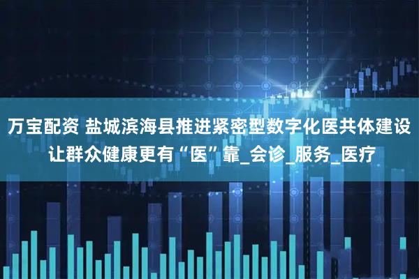 万宝配资 盐城滨海县推进紧密型数字化医共体建设 让群众健康更有“医”靠_会诊_服务_医疗