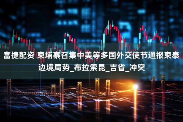 富捷配资 柬埔寨召集中美等多国外交使节通报柬泰边境局势_布拉索昆_吉省_冲突