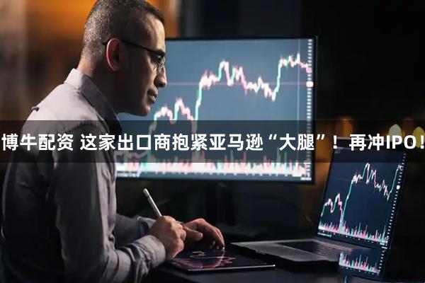 博牛配资 这家出口商抱紧亚马逊“大腿”！再冲IPO！