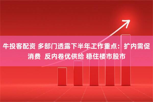 牛投客配资 多部门透露下半年工作重点：扩内需促消费  反内卷优供给 稳住楼市股市