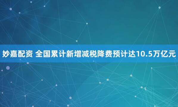 妙嘉配资 全国累计新增减税降费预计达10.5万亿元