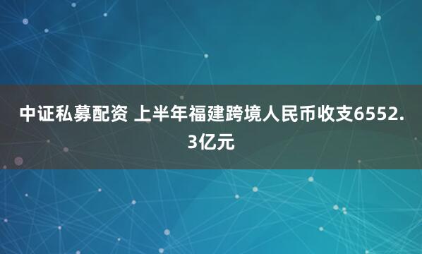 中证私募配资 上半年福建跨境人民币收支6552.3亿元