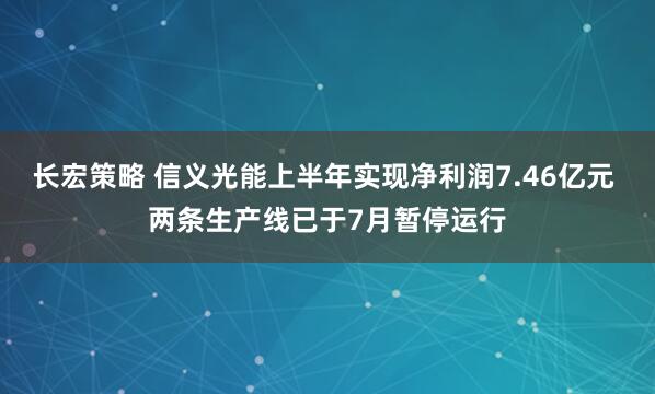长宏策略 信义光能上半年实现净利润7.46亿元 两条生产线已于7月暂停运行
