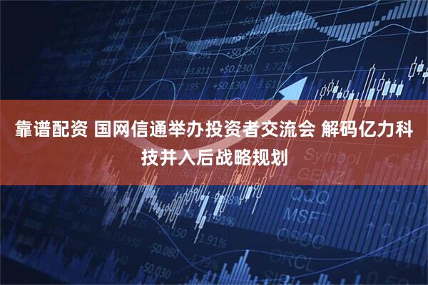 靠谱配资 国网信通举办投资者交流会 解码亿力科技并入后战略规划