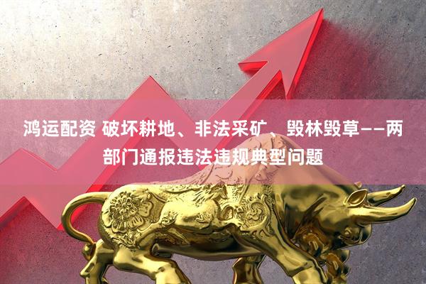 鸿运配资 破坏耕地、非法采矿、毁林毁草——两部门通报违法违规典型问题