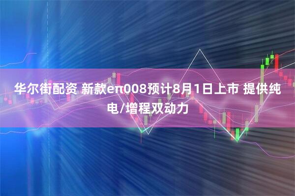 华尔街配资 新款eπ008预计8月1日上市 提供纯电/增程双动力