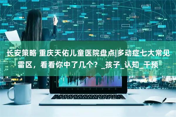 长安策略 重庆天佑儿童医院盘点|多动症七大常见雷区，看看你中了几个？_孩子_认知_干预