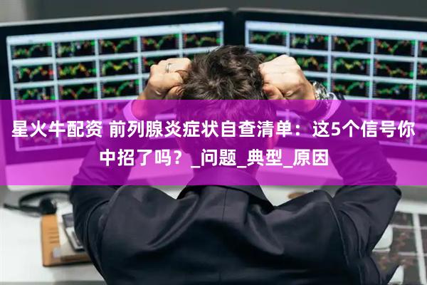 星火牛配资 前列腺炎症状自查清单：这5个信号你中招了吗？_问题_典型_原因